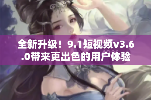 全新升级！9.1短视频v3.6.0带来更出色的用户体验
