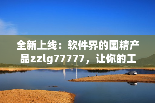 全新上线：软件界的国精产品zzlg77777，让你的工作更高效！