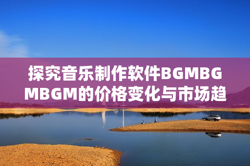 探究音乐制作软件BGMBGMBGM的价格变化与市场趋势