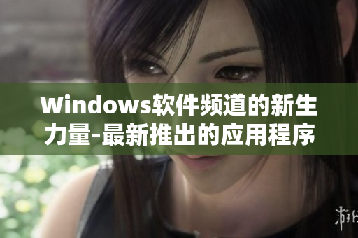 Windows软件频道的新生力量-最新推出的应用程序和工具