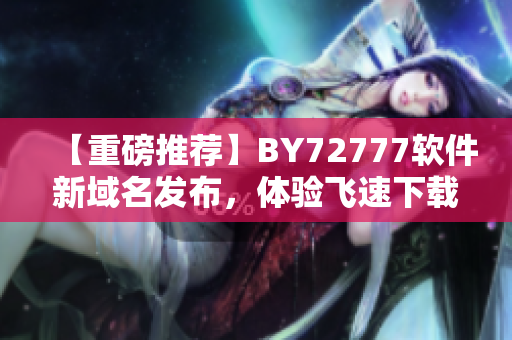 【重磅推荐】BY72777软件新域名发布，体验飞速下载速度！