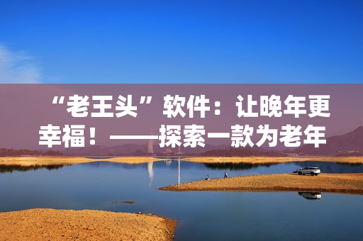 “老王头”软件：让晚年更幸福！——探索一款为老年人设计的软件