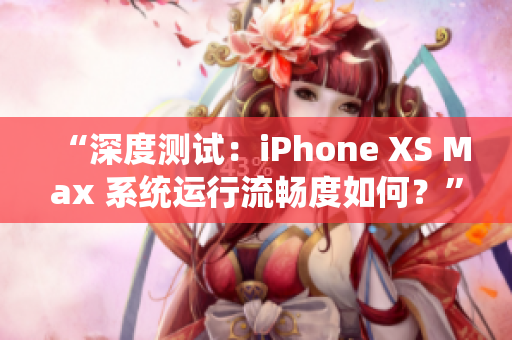 “深度测试：iPhone XS Max 系统运行流畅度如何？”