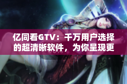 亿同看GTV：千万用户选择的超清晰软件，为你呈现更清晰的视觉盛宴！