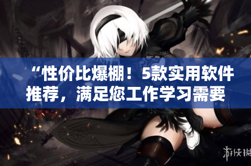 “性价比爆棚！5款实用软件推荐，满足您工作学习需要！”