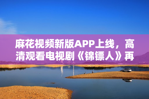 麻花视频新版APP上线，高清观看电视剧《锦镖人》再不卡顿