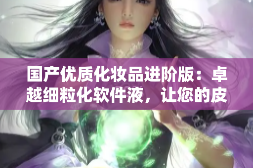 国产优质化妆品进阶版：卓越细粒化软件液，让您的皮肤健康年轻