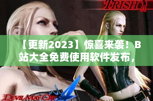 【更新2023】惊喜来袭！B站大全免费使用软件发布，您不容错过！