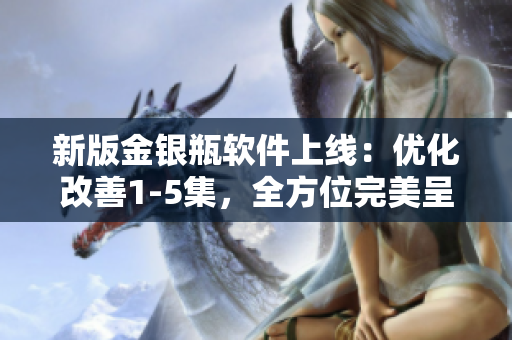 新版金银瓶软件上线：优化改善1-5集，全方位完美呈现！