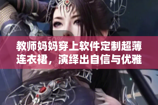 教师妈妈穿上软件定制超薄连衣裙，演绎出自信与优雅！