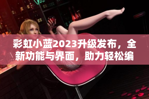 彩虹小蓝2023升级发布，全新功能与界面，助力轻松编写文章！