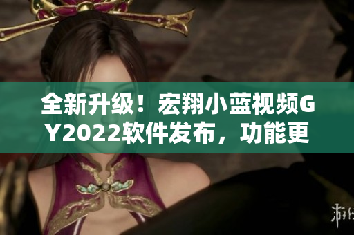 全新升级！宏翔小蓝视频GY2022软件发布，功能更强大，操作更简便