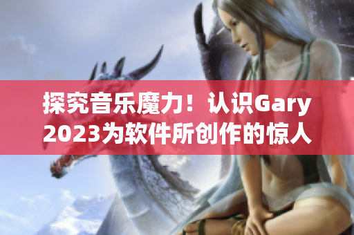 探究音乐魔力！认识Gary2023为软件所创作的惊人音乐作品