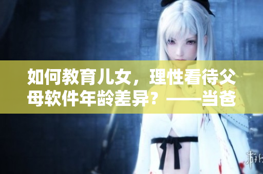 如何教育儿女，理性看待父母软件年龄差异？——当爸爸比老公大两倍