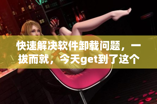 快速解决软件卸载问题，一拔而就，今天get到了这个软件卸载神器！