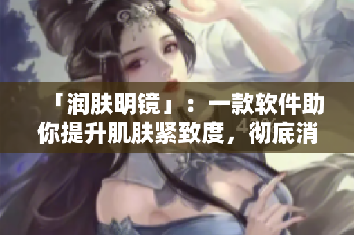 「润肤明镜」：一款软件助你提升肌肤紧致度，彻底消除肌肤暗沉瑕疵！