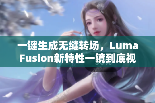 一键生成无缝转场，LumaFusion新特性一镜到底视频编辑更简便