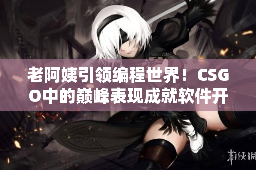 老阿姨引领编程世界！CSGO中的巅峰表现成就软件开发新纪元