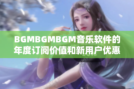 BGMBGMBGM音乐软件的年度订阅价值和新用户优惠套餐详解