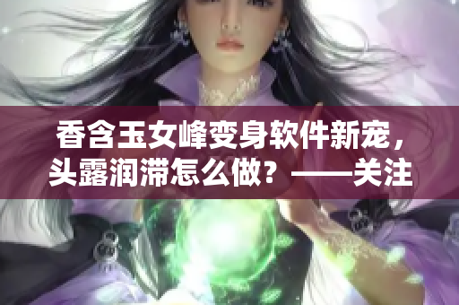 香含玉女峰变身软件新宠，头露润滞怎么做？——关注软件润滑剂的重要性！