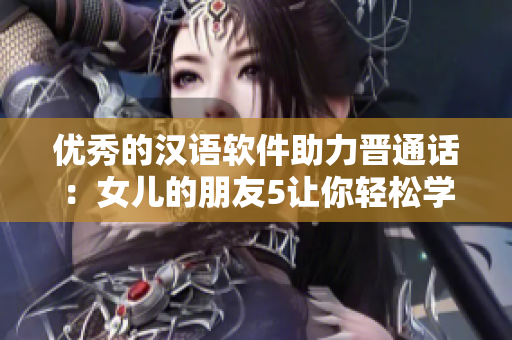 优秀的汉语软件助力晋通话：女儿的朋友5让你轻松学习晋语