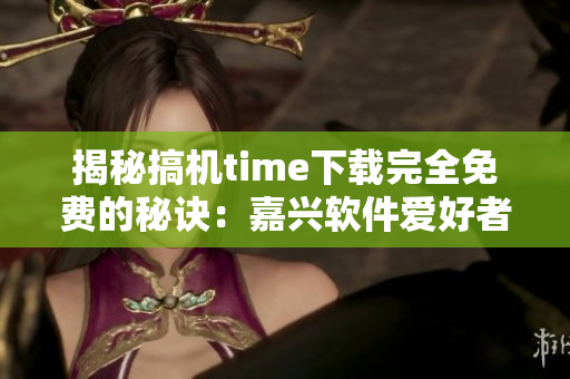 揭秘搞机time下载完全免费的秘诀：嘉兴软件爱好者必看！