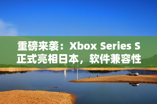 重磅来袭：Xbox Series S正式亮相日本，软件兼容性惊艳！