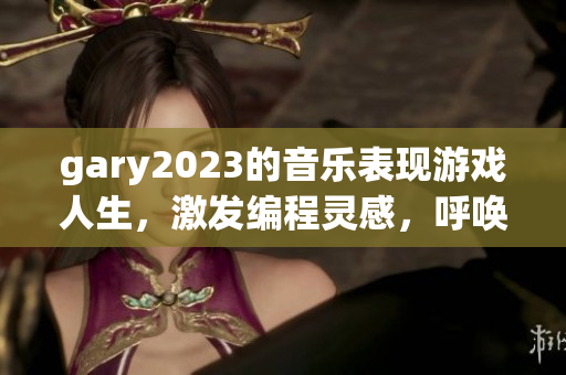 gary2023的音乐表现游戏人生，激发编程灵感，呼唤软件优美旋律