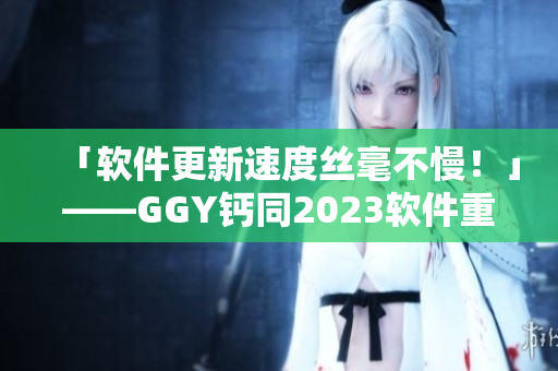 「软件更新速度丝毫不慢！」——GGY钙同2023软件重磅上市！