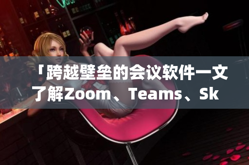 「跨越壁垒的会议软件一文了解Zoom、Teams、Skype」