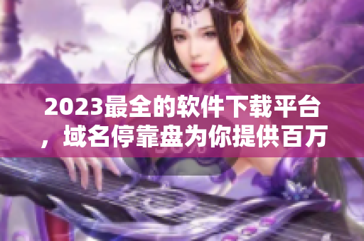 2023最全的软件下载平台，域名停靠盘为你提供百万级别的稳定APP下载！