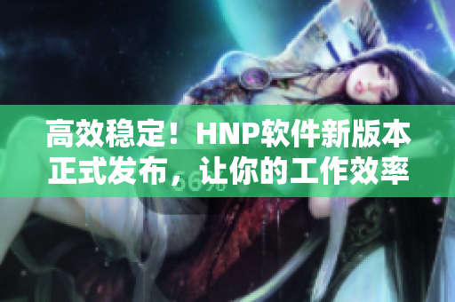 高效稳定！HNP软件新版本正式发布，让你的工作效率翻倍