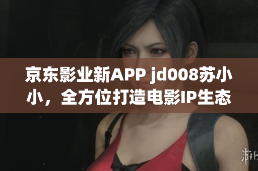 京东影业新APP jd008苏小小，全方位打造电影IP生态系统