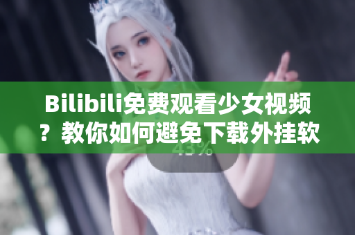 Bilibili免费观看少女视频？教你如何避免下载外挂软件