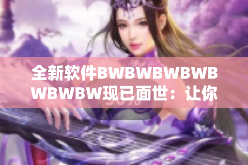 全新软件BWBWBWBWBWBWBW现已面世：让你的工作更高效、更轻松！