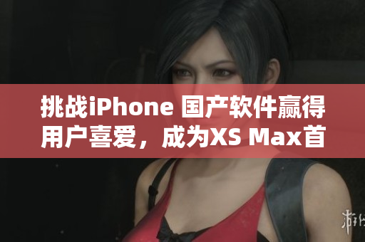 挑战iPhone 国产软件赢得用户喜爱，成为XS Max首选