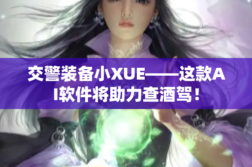 交警装备小XUE——这款AI软件将助力查酒驾！