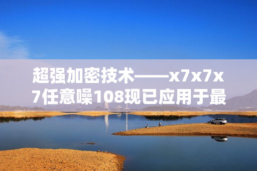 超强加密技术——x7x7x7任意噪108现已应用于最新软件