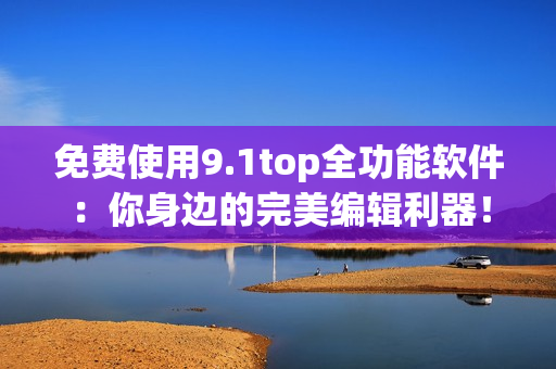 免费使用9.1top全功能软件：你身边的完美编辑利器！