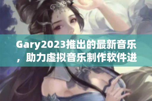 Gary2023推出的最新音乐，助力虚拟音乐制作软件进步与发展