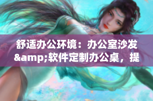 舒适办公环境：办公室沙发&软件定制办公桌，提升工作体验