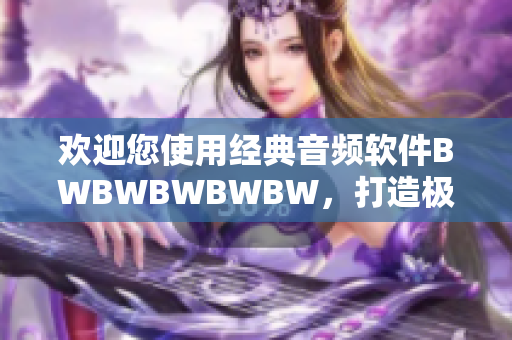 欢迎您使用经典音频软件BWBWBWBWBW，打造极致音乐体验！