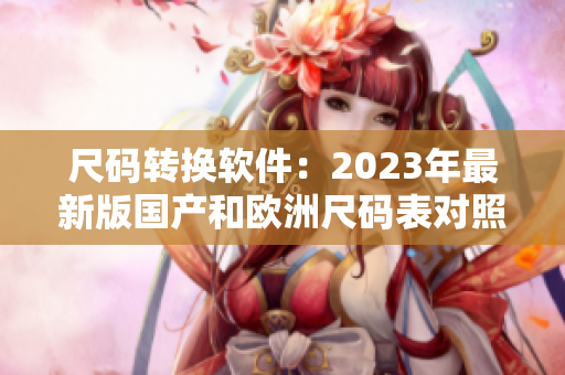 尺码转换软件：2023年最新版国产和欧洲尺码表对照方便快捷！