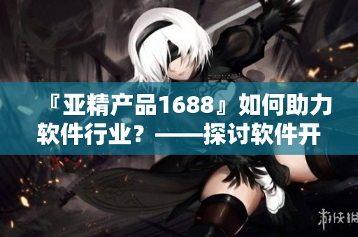 『亚精产品1688』如何助力软件行业？——探讨软件开发领域的新选择