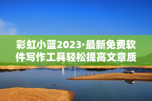 彩虹小蓝2023·最新免费软件写作工具轻松提高文章质量！