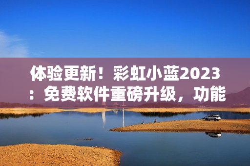 体验更新！彩虹小蓝2023：免费软件重磅升级，功能再升级，速度超预期