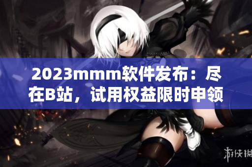 2023mmm软件发布：尽在B站，试用权益限时申领！