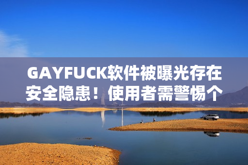 GAYFUCK软件被曝光存在安全隐患！使用者需警惕个人信息泄露的风险