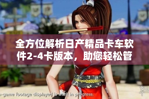 全方位解析日产精品卡车软件2-4卡版本，助您轻松管理车队运营