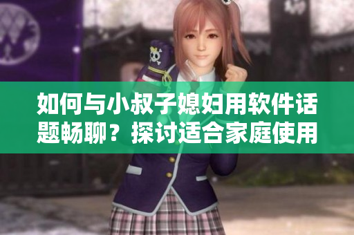 如何与小叔子媳妇用软件话题畅聊？探讨适合家庭使用的实用软件推荐